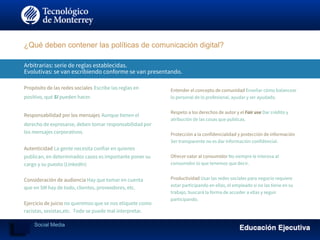 Arbitrarias: serie de reglas establecidas.
Evolutivas: se van escribiendo conforme se van presentando.
Propósito de las redes sociales Escribe las reglas en
positivo, qué SI pueden hacer.
Responsabilidad por los mensajes Aunque tienen el
derecho de expresarse, deben tomar responsabilidad por
los mensajes corporativos.
Autenticidad La gente necesita confiar en quienes
publican, en determinados casos es importante poner su
cargo y su puesto (LinkedIn)
Consideración de audiencia Hay que tomar en cuenta
que en SM hay de todo, clientes, proveedores, etc.
Ejercicio de juicio no queremos que se nos etiquete como
racistas, sexistas,etc. Todo se puede mal interpretar.
¿Qué deben contener las políticas de comunicación digital?
Entender el concepto de comunidad Enseñar cómo balancear
lo personal de lo profesional, ayudar y ser ayudado.
Respeto a los derechos de autor y el Fair use Dar crédito y
atribución de las cosas que publicas.
Protección a la confidencialidad y protección de información
Ser transparente no es dar información confidencial.
Ofrecer valor al consumidor No siempre le interesa al
consumidor lo que tenemos que decir.
Productividad Usar las redes sociales para negocio requiere
estar participando en ellas, el empleado si no las tiene en su
trabajo, buscará la forma de acceder a ellas y seguir
participando.
Social Media
 