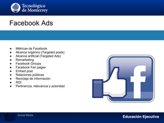 Facebook Ads
Social Media
● Métricas de Facebook
● Alcance orgánico (Targeted posts)
● Alcance artificial (Targeted Ads)
● Remarketing
● Facebook Groups
● Facebook Fan pages
● Embed post
● Relaciones públicas
● Reciclaje de información
● ROI
● Pertinencia, relevancia y autoridad
 