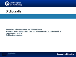 Bibliografía
web metrics estimating design and authoring effort
BUSINESS INTELLIGENCE AND ANALYTICS:FROM BIG DATA TO BIG IMPACT
6 Métricas para el CEO
SMCMx libros y autores
Social Media
 