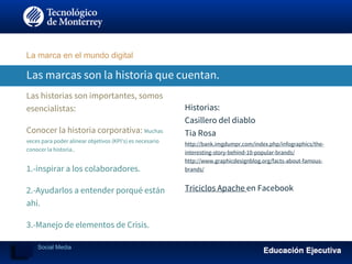 Las marcas son la historia que cuentan.
Las historias son importantes, somos
esencialistas:
Conocer la historia corporativa: Muchas
veces para poder alinear objetivos (KPI’s) es necesario
conocer la historia..
1.-inspirar a los colaboradores.
2.-Ayudarlos a entender porqué están
ahí.
3.-Manejo de elementos de Crisis.
Historias:
Casillero del diablo
Tia Rosa
http://bank.imgdumpr.com/index.php/infographics/the-
interesting-story-behind-10-popular-brands/
http://www.graphicdesignblog.org/facts-about-famous-
brands/
Triciclos Apache en Facebook
La marca en el mundo digital
Social Media
 