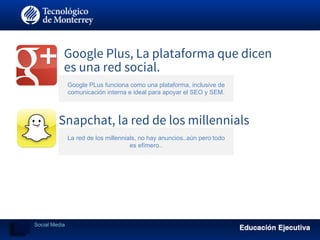 Google Plus, La plataforma que dicen
es una red social.
Google PLus funciona como una plataforma, inclusive de
comunicación interna e ideal para apoyar el SEO y SEM.
Snapchat, la red de los millennials
La red de los millennials, no hay anuncios..aún pero todo
es efímero..
Social Media
 