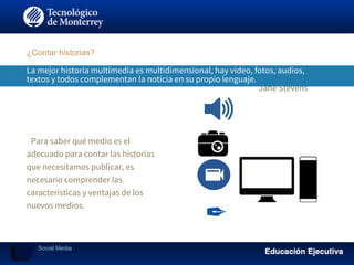 La mejor historia multimedia es multidimensional, hay video, fotos, audios,
textos y todos complementan la noticia en su propio lenguaje.
Jane Stevens
​Para saber qué medio es el
adecuado para contar las historias
que necesitamos publicar, es
necesario comprender las
características y ventajas de los
nuevos medios.
¿Contar historias?
Social Media
 