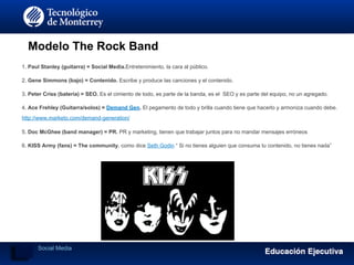 Modelo The Rock Band
1. Paul Stanley (guitarra) = Social Media.Entretenimiento, la cara al público.
2. Gene Simmons (bajo) = Contenido. Escribe y produce las canciones y el contenido.
3. Peter Criss (batería) = SEO. Es el cimiento de todo, es parte de la banda, es el SEO y es parte del equipo, no un agregado.
4. Ace Frehley (Guitarra/solos) = Demand Gen. El pegamento de todo y brilla cuando tiene que hacerlo y armoniza cuando debe.
http://www.marketo.com/demand-generation/
5. Doc McGhee (band manager) = PR. PR y marketing, tienen que trabajar juntos para no mandar mensajes erróneos
6. KISS Army (fans) = The community. como dice Seth Godin “ Si no tienes alguien que consuma tu contenido, no tienes nada”
Social Media
 
