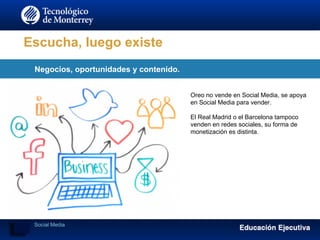 Escucha, luego existe
Negocios, oportunidades y contenido.
Social Media
Oreo no vende en Social Media, se apoya
en Social Media para vender.
El Real Madrid o el Barcelona tampoco
venden en redes sociales, su forma de
monetización es distinta.
 