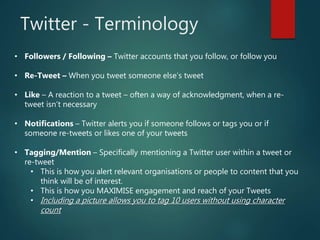 Twitter - Terminology
• Followers / Following – Twitter accounts that you follow, or follow you
• Re-Tweet – When you tweet someone else’s tweet
• Like – A reaction to a tweet – often a way of acknowledgment, when a re-
tweet isn’t necessary
• Notifications – Twitter alerts you if someone follows or tags you or if
someone re-tweets or likes one of your tweets
• Tagging/Mention – Specifically mentioning a Twitter user within a tweet or
re-tweet
• This is how you alert relevant organisations or people to content that you
think will be of interest.
• This is how you MAXIMISE engagement and reach of your Tweets
• Including a picture allows you to tag 10 users without using character
count
 