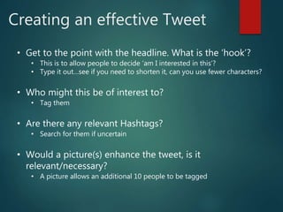 Creating an effective Tweet
• Get to the point with the headline. What is the ‘hook’?
• This is to allow people to decide ‘am I interested in this’?
• Type it out…see if you need to shorten it, can you use fewer characters?
• Who might this be of interest to?
• Tag them
• Are there any relevant Hashtags?
• Search for them if uncertain
• Would a picture(s) enhance the tweet, is it
relevant/necessary?
• A picture allows an additional 10 people to be tagged
 