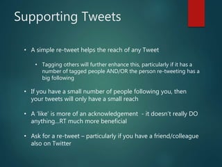 Supporting Tweets
• A simple re-tweet helps the reach of any Tweet
• Tagging others will further enhance this, particularly if it has a
number of tagged people AND/OR the person re-tweeting has a
big following
• If you have a small number of people following you, then
your tweets will only have a small reach
• A ‘like’ is more of an acknowledgement - it doesn’t really DO
anything…RT much more beneficial
• Ask for a re-tweet – particularly if you have a friend/colleague
also on Twitter
 