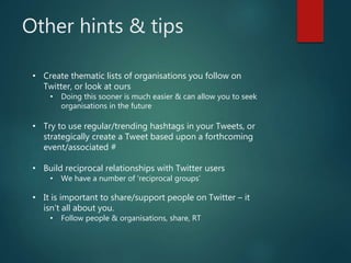 Other hints & tips
• Create thematic lists of organisations you follow on
Twitter, or look at ours
• Doing this sooner is much easier & can allow you to seek
organisations in the future
• Try to use regular/trending hashtags in your Tweets, or
strategically create a Tweet based upon a forthcoming
event/associated #
• Build reciprocal relationships with Twitter users
• We have a number of ‘reciprocal groups’
• It is important to share/support people on Twitter – it
isn’t all about you.
• Follow people & organisations, share, RT
 