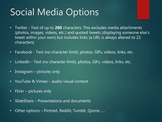 Social Media Options
• Twitter - Text of up to 280 characters. This excludes media attachments
(photos, images, videos, etc.) and quoted tweets (displaying someone else's
tweet within your own) but includes links (a URL is always altered to 23
characters)
• Facebook - Text (no character limit), photos, GIFs, videos, links, etc.
• LinkedIn - Text (no character limit), photos, GIFs, videos, links, etc.
• Instagram – pictures only
• YouTube & Vimeo – audio-visual content
• Flickr – pictures only
• SlideShare – Presentations and documents
• Other options – Pintrest, Reddit, Tumblr, Qzone……
 