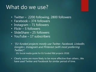 What do we use?
• Twitter – 2200 following, 2800 followers
• Facebook – 374 followers
• Instagram – 71 followers
• Flickr – 5 followers
• SlideShare – 25 followers
• YouTube – 17 subscribers
• “EU-funded projects mostly use Twitter, Facebook, LinkedIn,
Google+, Instagram and Pinterest (with most preferring
Twitter)”.
(EU Social media guide for EU funded R&I projects 2018)
• Clearly some are more likely to be more effective than others…We
have used Twitter and Facebook for similar period of time.
 