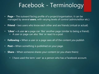Facebook - Terminology
• Page – The outward facing profile of a project/organisation, it can be
managed by several users, with varying levels of control (admin/editor etc.)
• Friend – two users who know each other and are friends (virtual or actual)
• ‘Likes’ – A user or a page can ‘like’ another page (similar to being a friend).
• A user or page can also ‘like’ or react to a post
• Following – When a user or a page sees all of the content you publish
• Post – When something is published on your page.
• Share – When someone shares your content (or you share theirs)
• I have used the term ‘user’ as a person who has a Facebook account.
 