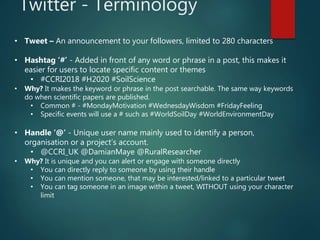 Twitter - Terminology
• Tweet – An announcement to your followers, limited to 280 characters
• Hashtag ‘#’ - Added in front of any word or phrase in a post, this makes it
easier for users to locate specific content or themes
• #CCRI2018 #H2020 #SoilScience
• Why? It makes the keyword or phrase in the post searchable. The same way keywords
do when scientific papers are published.
• Common # - #MondayMotivation #WednesdayWisdom #FridayFeeling
• Specific events will use a # such as #WorldSoilDay #WorldEnvironmentDay
• Handle ‘@’ - Unique user name mainly used to identify a person,
organisation or a project’s account.
• @CCRI_UK @DamianMaye @RuralResearcher
• Why? It is unique and you can alert or engage with someone directly
• You can directly reply to someone by using their handle
• You can mention someone, that may be interested/linked to a particular tweet
• You can tag someone in an image within a tweet, WITHOUT using your character
limit
 