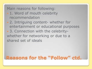 Reasons for the “Follow” ctd.Main reasons for following:1. Word of mouth celebrity recommendation2. Intriguing content- whether for entertainment or educational purposes3. Connection with the celebrity-whether for networking or due to a shared set of ideals