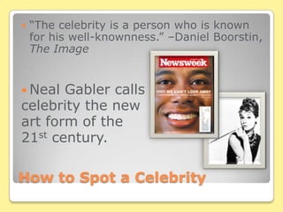 How to Spot a Celebrity“The celebrity is a person who is known for his well-knownness.” –Daniel Boorstin, The ImageNeal Gabler calls celebrity the new art form of the 21st century.