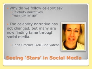 Seeing ‘Stars’ in Social MediaWhy do we follow celebrities?Celebrity narratives“medium of life”The celebrity narrative has not changed, but many are now finding fame through social media.Chris Crocker- YouTube videos