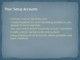 knowem.com or namechk.com Create keyword rich and interesting profiles so you appear in more searches Use your brand and/or keywords as your username Create custom backgrounds and avatars Setup tracking on all accounts, where possible, and track initiatives 