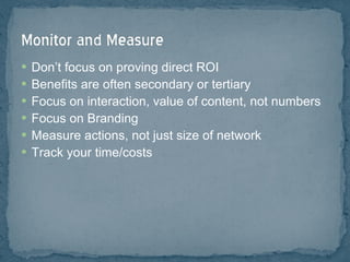 Don’t focus on proving direct ROI Benefits are often secondary or tertiary Focus on interaction, value of content, not numbers Focus on Branding Measure actions, not just size of network Track your time/costs 