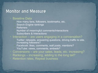 Baseline Data How many fans, followers, bookmarks, etc.  Search Engine rankings Referrers Number of meaningful comments/interactions Subscribers & Interactions Interaction – are users engaging in a conversation? Twitter: retweets, answering questions, driving traffic to site, increasing followers? Facebook: likes, comments, wall posts, mentions? YouTube: views, comments, embeds? Conversions – are your sales, leads, etc. increasing? Rankings – increasing, adding to the long tail? Retention rates, Repeat business 