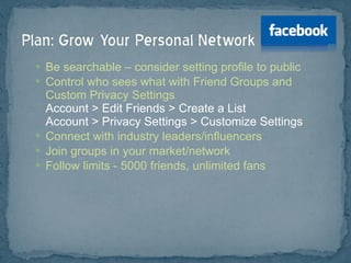 Be searchable – consider setting profile to public Control who sees what with Friend Groups and Custom Privacy Settings Account > Edit Friends > Create a List Account > Privacy Settings > Customize Settings Connect with industry leaders/influencers Join groups in your market/network Follow limits - 5000 friends, unlimited fans 