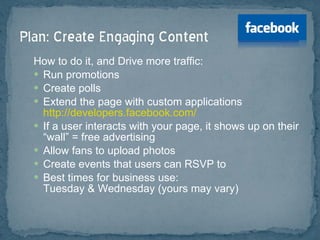 How to do it, and Drive more traffic: Run promotions Create polls Extend the page with custom applications  http://developers.facebook.com/ If a user interacts with your page, it shows up on their “wall” = free advertising Allow fans to upload photos Create events that users can RSVP to Best times for business use:  Tuesday & Wednesday (yours may vary)  