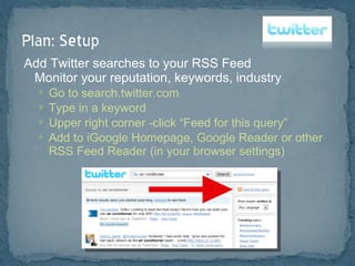 Add Twitter searches to your RSS Feed Monitor your reputation, keywords, industry Go to search.twitter.com Type in a keyword Upper right corner -click “Feed for this query” Add to iGoogle Homepage, Google Reader or other RSS Feed Reader (in your browser settings) 