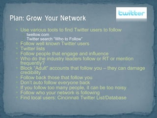 Use various tools to find Twitter users to follow twellow.com Twitter search “Who to Follow” Follow well known Twitter users Twitter lists Follow people that engage and influence Who do the industry leaders follow or RT or mention frequently? Block “Adult” accounts that follow you – they can damage credibility Follow back those that follow you Don’t auto follow  everyone  back If you follow too many people, it can be too noisy Follow who your network is following Find local users: Cincinnati Twitter List/Database 
