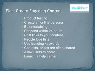 Product testing Create an online persona Be entertaining Respond within 24 hours Post links to your content People love lists  Use trending keywords Contests, prizes are often shared Allow users to share Launch a help center 