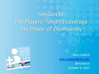 Session III
The Players: Tools to Leverage
  the Power of Community



                           Mary Zedeck
                  mary.zedeck@shu.edu
                            @mzedeck
                        October 6, 2012
 