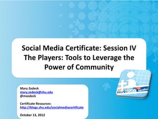 Social Media Certificate: Session IV
  The Players: Tools to Leverage the
        Power of Community

Mary Zedeck
mary.zedeck@shu.edu
@mzedeck

Certificate Resources:
http://blogs.shu.edu/socialmediacertificate

October 13, 2012
 