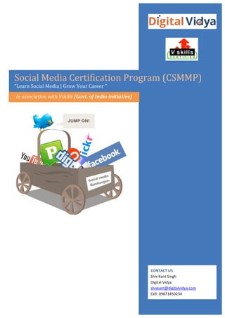  
	
  

	
  
	
  

	
  
	
  

	
  
	
  
	
  

	
  
Social	
  Media	
  Certification	
  Program	
  (CSMMP)	
  

“Learn	
  Social	
  Media	
  |	
  Grow	
  Your	
  Career	
  ”	
  
	
  

In	
  association	
  with	
  Vskills	
  (Govt.	
  of	
  India	
  initiative)	
  

	
  

	
  

	
  

CONTACT	
  US	
  
info@digitalvidya.com	
  	
  
Ph:	
  +91-­‐11-­‐28051522	
  

 