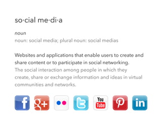 noun
noun: social media; plural noun: social medias
Websites and applications that enable users to create and
share content or to participate in social networking.
The social interaction among people in which they
create, share or exchange information and ideas in virtual
communities and networks.
so·cial me·di·a
 