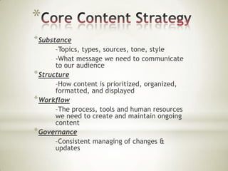 *
* Substance
–Topics, types, sources, tone, style
-What message we need to communicate
to our audience
* Structure
–How content is prioritized, organized,
formatted, and displayed
* Workflow
–The process, tools and human resources
we need to create and maintain ongoing
content
* Governance
–Consistent managing of changes &
updates

 