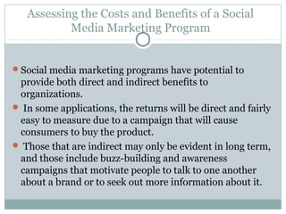 Assessing the Costs and Benefits of a Social
Media Marketing Program
Social media marketing programs have potential to
provide both direct and indirect benefits to
organizations.
 In some applications, the returns will be direct and fairly
easy to measure due to a campaign that will cause
consumers to buy the product.
 Those that are indirect may only be evident in long term,
and those include buzz-building and awareness
campaigns that motivate people to talk to one another
about a brand or to seek out more information about it.
 