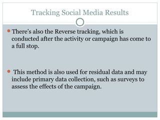 Tracking Social Media Results
There’s also the Reverse tracking, which is
conducted after the activity or campaign has come to
a full stop.
 This method is also used for residual data and may
include primary data collection, such as surveys to
assess the effects of the campaign.
 