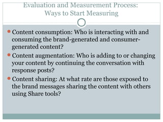Evaluation and Measurement Process:
Ways to Start Measuring
Content consumption: Who is interacting with and
consuming the brand-generated and consumer-
generated content?
Content augmentation: Who is adding to or changing
your content by continuing the conversation with
response posts?
Content sharing: At what rate are those exposed to
the brand messages sharing the content with others
using Share tools?
 