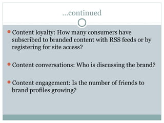 …continued
Content loyalty: How many consumers have
subscribed to branded content with RSS feeds or by
registering for site access?
Content conversations: Who is discussing the brand?
Content engagement: Is the number of friends to
brand profiles growing?
 