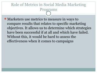 Role of Metrics in Social Media Marketing
Programs
Marketers use metrics to measure in ways to
compare results that relates to specific marketing
objectives. It allows us to determine which strategies
have been successful if at all and which have failed.
Without this, it would be hard to assess the
effectiveness when it comes to campaigns
 