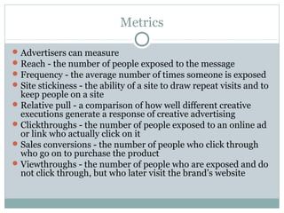Metrics
Advertisers can measure
Reach - the number of people exposed to the message
Frequency - the average number of times someone is exposed
Site stickiness - the ability of a site to draw repeat visits and to
keep people on a site
Relative pull - a comparison of how well different creative
executions generate a response of creative advertising
Clickthroughs - the number of people exposed to an online ad
or link who actually click on it
Sales conversions - the number of people who click through
who go on to purchase the product
Viewthroughs - the number of people who are exposed and do
not click through, but who later visit the brand’s website
 