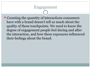 Engagement
Counting the quantity of interactions consumers
have with a brand doesn’t tell us much about the
quality of these touchpoints. We need to know the
degree of engagement people feel during and after
the interaction, and how these exposures influenced
their feelings about the brand.
 