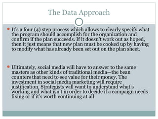 The Data Approach
It’s a four (4) step process which allows to clearly specify what
the program should accomplish for the organization and
confirm if the plan succeeds. If it doesn’t work out as hoped,
then it just means that new plan must be cooked up by having
to modify what has already been set out on the plan sheet.
Ultimately, social media will have to answer to the same
masters as other kinds of traditional media—the bean
counters that need to see value for their money. The
investment in social media marketing will require
justification. Strategists will want to understand what’s
working and what isn’t in order to decide if a campaign needs
fixing or if it’s worth continuing at all
 
