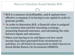 How to Calculate Social Media ROI
ROI is a measure of profitability, and it captures how
effective a company is in having to use capital in order to
generate profits.
 In order to determine ROI, a financial value is assigned
to a resource that used for executing a strategy,
measuring financial outcomes, and calculating the ratio
between inputs and outcomes.
When even having to try and figure out how much
income hase been generated from investments in
activities, it’s all tried to be measured in what’s known as
Social Media Return On Investment (SMROI).
 