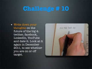 Challenge # 10
• Write down your
thoughts on the
future of the big 4:
twitter, facebook,
LinkedIn, YouTube
and date it. Look at it
again in December
2011, to see whether
you are on or off
target.
 