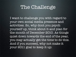 The Challenge
I want to challenge you with regard to
your own social media presence and
activities. So, why dont you psych
yourself up, think about it and plan for
the month of December 2010. As things
quiet down towards the end of the year,
you may actually get the time to do this.
And if you succeed, why not make it
your 2011 goal to keep it up:
 