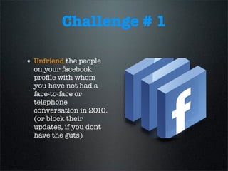 Challenge # 1
• Unfriend the people
on your facebook
proﬁle with whom
you have not had a
face-to-face or
telephone
conversation in 2010.
(or block their
updates, if you dont
have the guts)
 