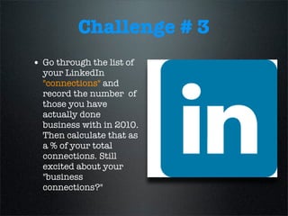 Challenge # 3
• Go through the list of
your LinkedIn
"connections" and
record the number of
those you have
actually done
business with in 2010.
Then calculate that as
a % of your total
connections. Still
excited about your
"business
connections?"
 