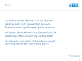 15 
Fazit 
Die Risiken werden eliminiert bzw. die Chancen 
gezielt genutzt, wenn gewissenhaft geschulte 
Anwender die richtige Strategie optimal umsetzen. 
Wir kennen aktuell keine Kommunikationsform, die 
vergleichbare Möglichkeiten bzw. Vorteile bietet. 
Einmal sauber aufgesetzt, ist der Aufwand danach 
überschaubar und der Nutzen umso größer. 
 
