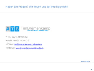Haben Sie Fragen? Wir freuen uns auf Ihre Nachricht! 
16 
Köln | 10.2014 
+ Tel.: 0221/ 28 05 68 2 
+ Mobil: 0172/ 76 39 13 0 
+ E-Mail: tim@bremenkamp-socialmedia.de 
+ Internet: www.bremenkamp-socialmedia.de 
