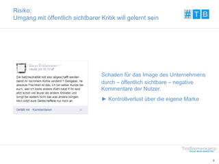 8 
Risiko: 
Umgang mit öffentlich sichtbarer Kritik will gelernt sein 
Schaden für das Image des Unternehmens 
durch – öffentlich sichtbare – negative 
Kommentare der Nutzer. 
► Kontrollverlust über die eigene Marke 
 