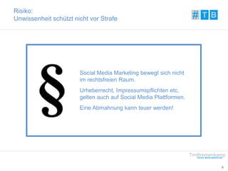 9 
Risiko: 
Unwissenheit schützt nicht vor Strafe 
Social Media Marketing bewegt sich nicht 
im rechtsfreien Raum. 
Urheberrecht, Impressumspflichten etc. 
gelten auch auf Social Media Plattformen. 
Eine Abmahnung kann teuer werden! 
 