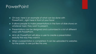 PowerPoint 
 Oh look, here is an example of what can be done with 
PowerPoint…right here in front of your face! 
 It allows people to make presentations in the form of slide shows on 
whatever topic they want to present. 
 Presentations can be designed and customized in a lot of different 
ways with PowerPoint. 
 All in all, PowerPoint will allow a user to create a presentation 
exactly the way they want it. 
 When a presentation is completed, it can be uploaded to websites 
for the public to see just like this one. 
 